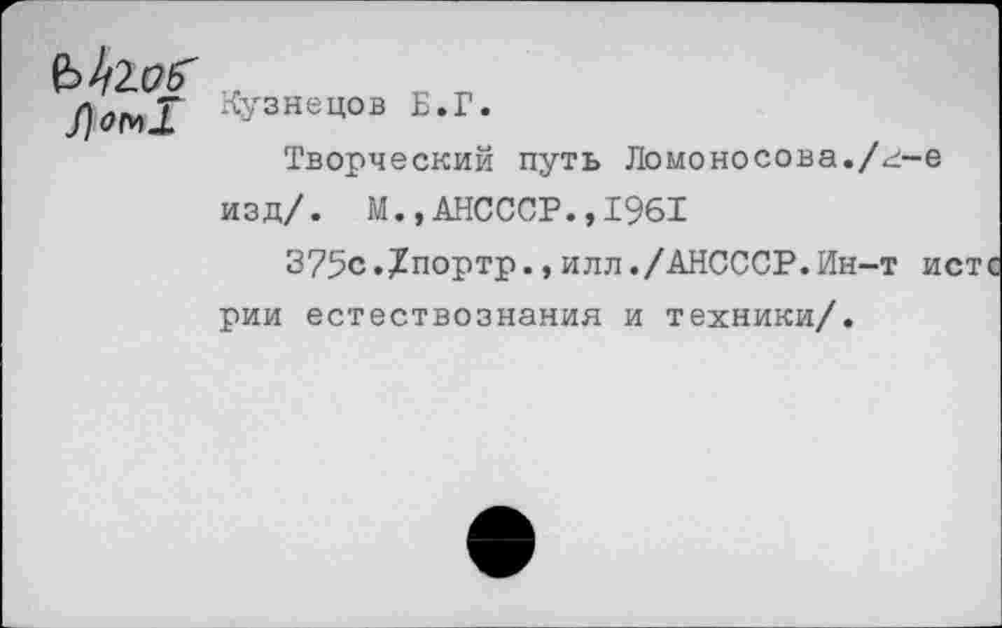 ﻿Кузнецов Б.Г.
Творческий путь Ломоносова./г-е изд/. М.,АНСССР.,1961
375с.?портр.,илл./АНСССР.Ин-т и рии естествознания и техники/.